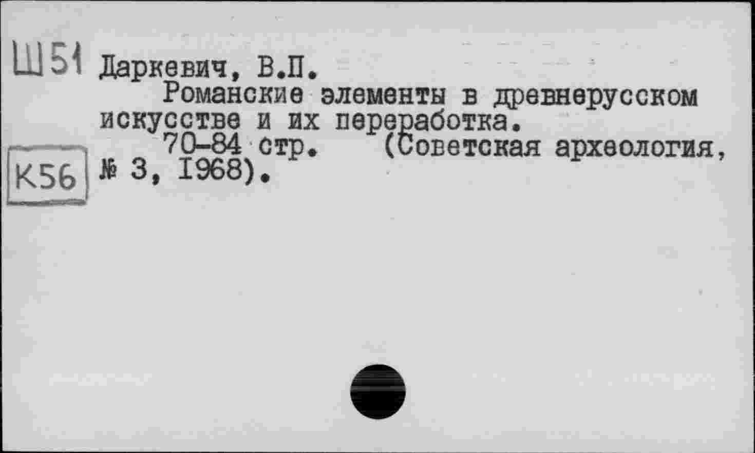 ﻿Ш5< Даркевич, В.П.
Романские элементы в древнерусском искусстве и их переработка.
70-84 стр. (Советская археология, К56	3, 1968).